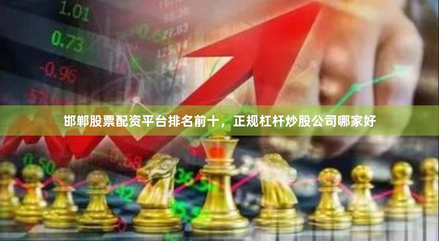 邯郸股票配资平台排名前十，正规杠杆炒股公司哪家好